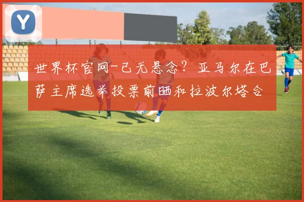 世界杯官网-已无悬念？亚马尔在巴萨主席选举投票前晒和拉波尔塔合照