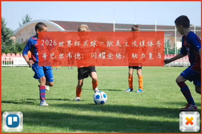 2026世界杯买球 - 欧美主流媒体齐夸巴尔韦德：闪耀全场，助力皇马站回欧洲之巅_1