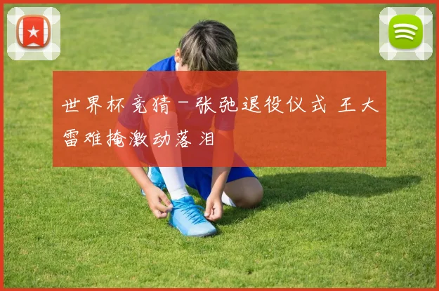 世界杯竞猜 - 张弛退役仪式 王大雷难掩激动落泪