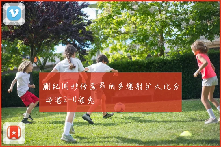 蒯纪闻妙传莱昂纳多爆射扩大比分 海港2-0领先